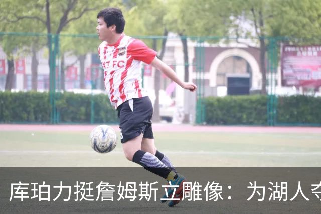 库珀力挺詹姆斯立雕像：为湖人夺冠的人都该被这样对待