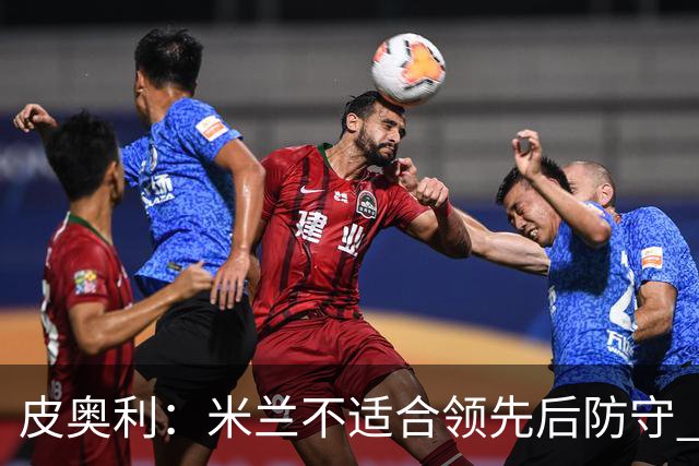皮奥利：米兰不适合领先后防守 我们就该不断进攻
